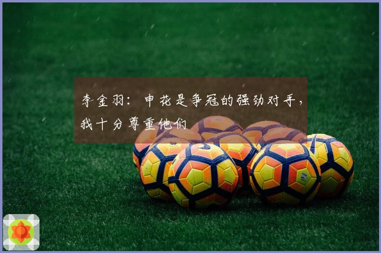 李金羽：申花是争冠的强劲对手，我十分尊重他们