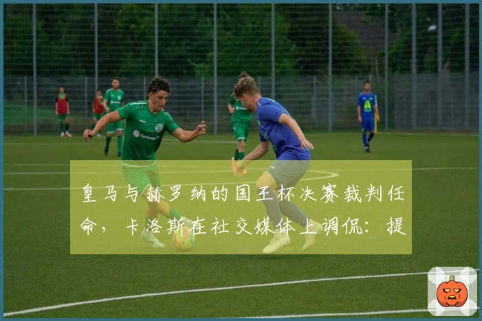 皇马与赫罗纳的国王杯决赛裁判任命，卡洛斯在社交媒体上调侃：提前祝贺！