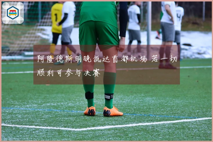 阿隆德斯明晚抵达首都机场 若一切顺利可参与决赛