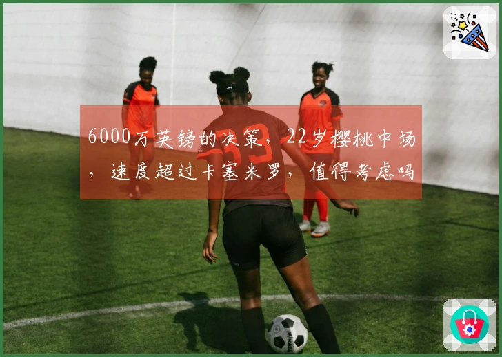 6000万英镑的决策，22岁樱桃中场，速度超过卡塞米罗，值得考虑吗？