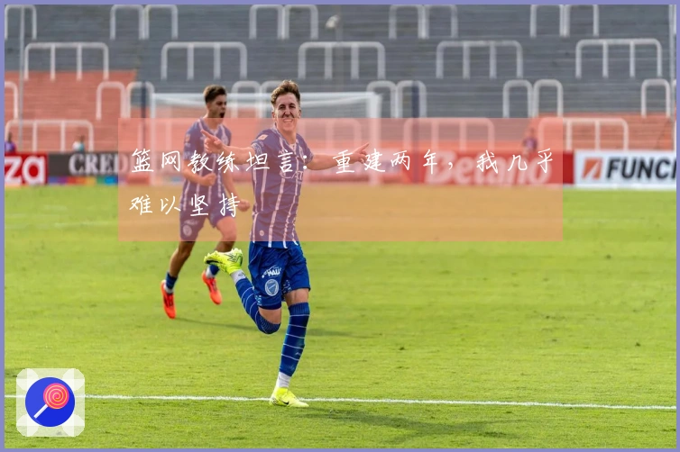 篮网教练坦言：重建两年，我几乎难以坚持