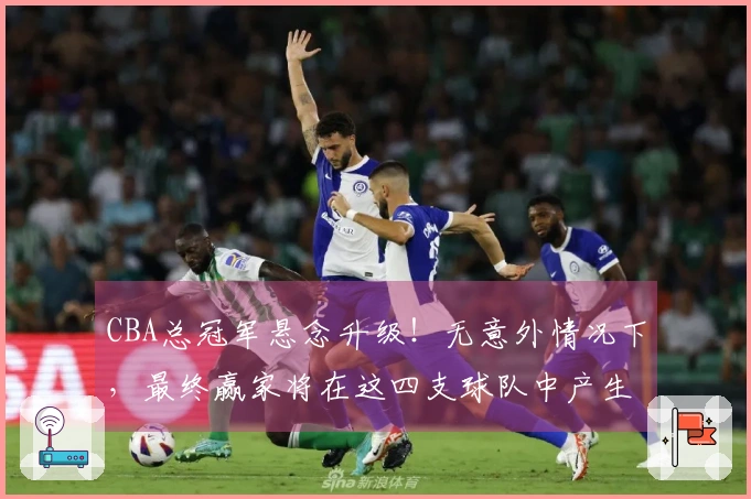 CBA总冠军悬念升级！无意外情况下，最终赢家将在这四支球队中产生