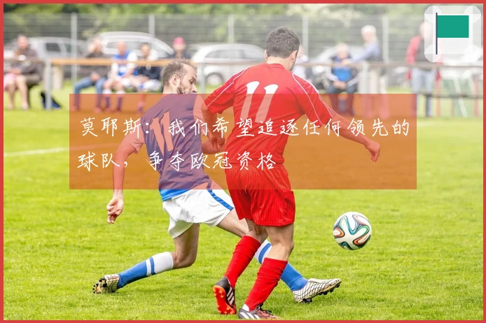 莫耶斯：我们希望追逐任何领先的球队，争夺欧冠资格