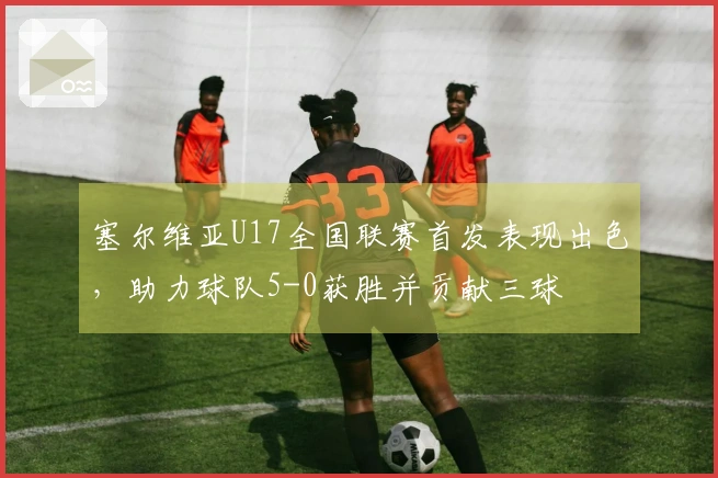 塞尔维亚U17全国联赛首发表现出色，助力球队5-0获胜并贡献三球