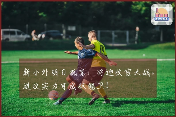 新小外明日抵京，将迎收官大战，进攻实力可成双能卫！