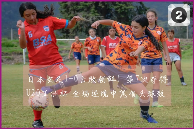 日本女足1-0击败朝鲜！第7次夺得U20亚洲杯 全场逆境中凭借头球致胜