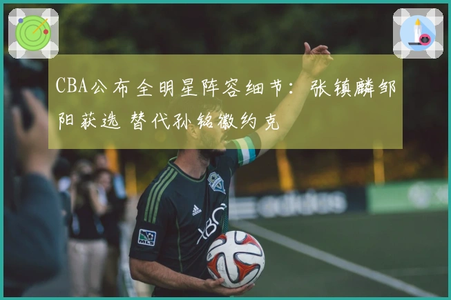 CBA公布全明星阵容细节：张镇麟邹阳获选 替代孙铭徽约克