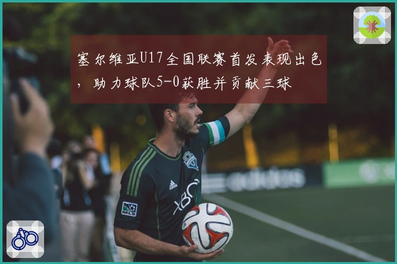 塞尔维亚U17全国联赛首发表现出色，助力球队5-0获胜并贡献三球